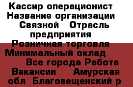 Кассир-операционист › Название организации ­ Связной › Отрасль предприятия ­ Розничная торговля › Минимальный оклад ­ 25 000 - Все города Работа » Вакансии   . Амурская обл.,Благовещенский р-н